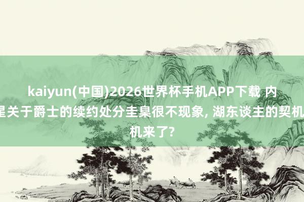 kaiyun(中国)2026世界杯手机APP下载 内线新星关于爵士的续约处分圭臬很不现象, 湖东谈主的契机来了?