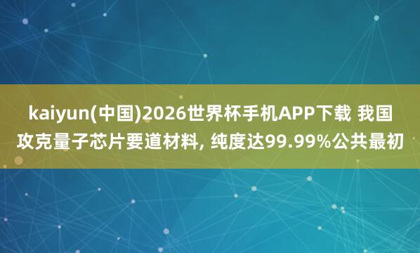 kaiyun(中国)2026世界杯手机APP下载 我国攻克量子芯片要道材料， 纯度达99.99%公共最初