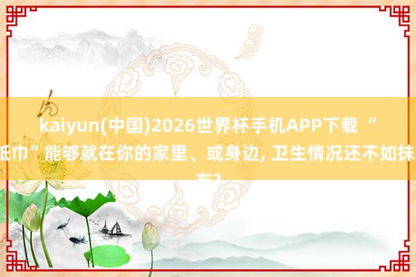 kaiyun(中国)2026世界杯手机APP下载 “毒纸巾”能够就在你的家里、或身边, 卫生情况还不如抹布?
