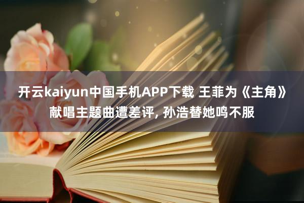 开云kaiyun中国手机APP下载 王菲为《主角》献唱主题曲遭差评, 孙浩替她鸣不服