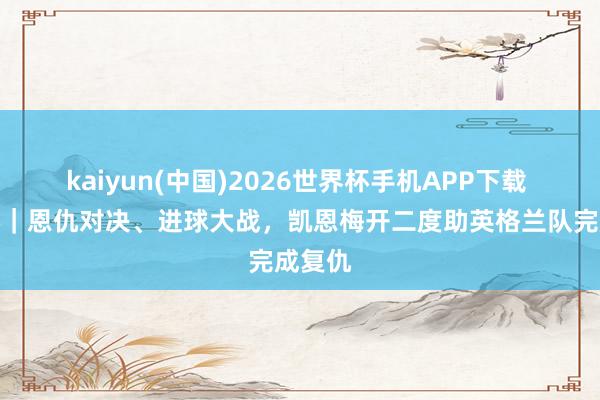 kaiyun(中国)2026世界杯手机APP下载 宇宙杯｜恩仇对决、进球大战，凯恩梅开二度助英格兰队完成复仇