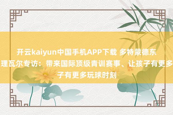 开云kaiyun中国手机APP下载 多特蒙德东亚区总司理瓦尔专访：带来国际顶级青训赛事、让孩子有更多玩球时刻
