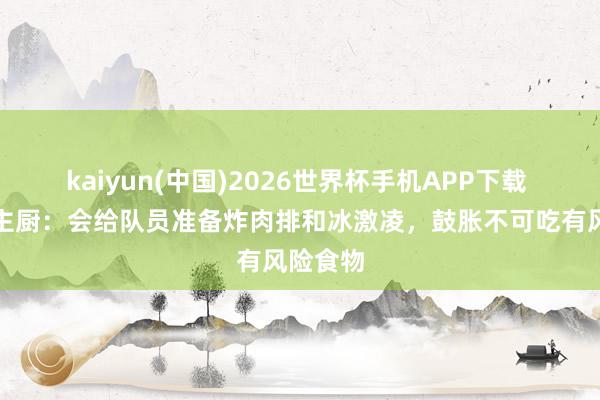 kaiyun(中国)2026世界杯手机APP下载 德国队主厨：会给队员准备炸肉排和冰激凌，鼓胀不可吃有风险食物