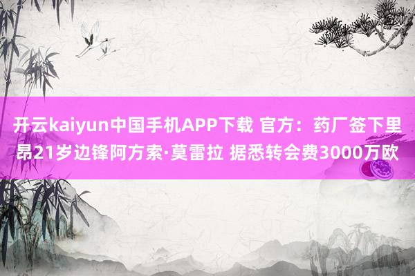 开云kaiyun中国手机APP下载 官方：药厂签下里昂21岁边锋阿方索·莫雷拉 据悉转会费3000万欧